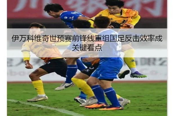 伊万科维奇世预赛前锋线重组国足反击效率成关键看点 - OUBAOSPORTS