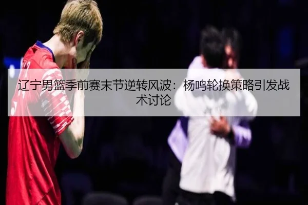 辽宁男篮季前赛末节逆转风波：杨鸣轮换策略引发战术讨论（OUBAOSPORTS）