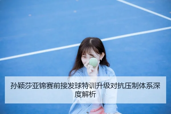孙颖莎亚锦赛前接发球特训升级对抗压制体系深度解析 - OUBAOSPORTS